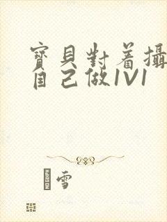 宝贝对着摄像头自己做1V1