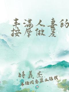 丰满人妻的精油按摩做爰