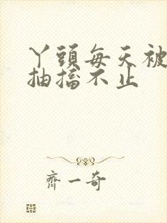 丫头每天被弄的抽搐不止