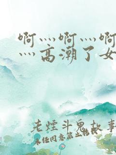 啊灬啊灬啊灬快灬高潮了女