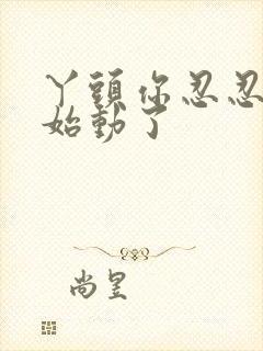 丫头你忍忍我开始动了