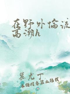 在野外伦流澡到高潮h