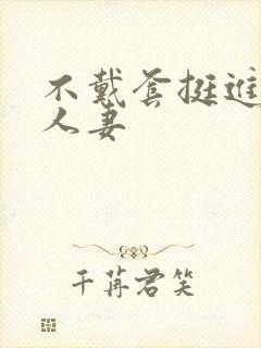 不戴套挺进朋友人妻