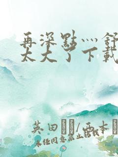 再深点灬舒服灬太大了下载