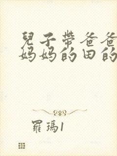 儿子带爸爸耕耘妈妈的田的说说