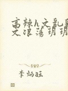 高辣h文乱乳h文浪荡玥玥