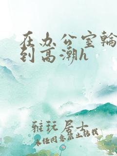 在办公室轮流澡到高潮h