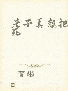 老子真想把你弄死