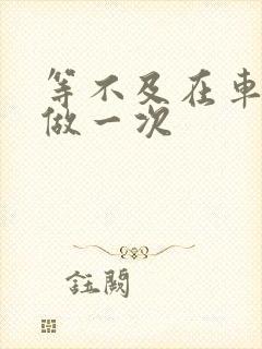 等不及在车里先做一次