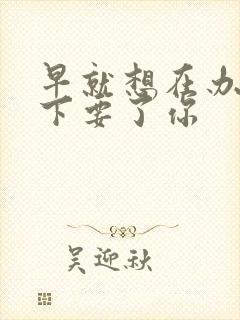 早就想在办公桌下要了你