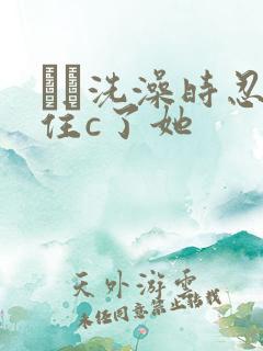 妺妺洗澡时忍不住c了她