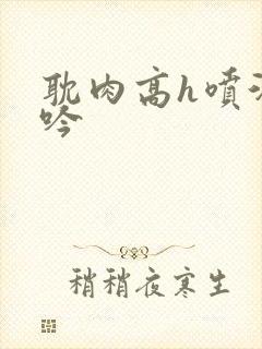 耽肉高h喷汁呻吟