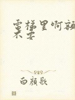 电梯里啊额嗯嗯不要