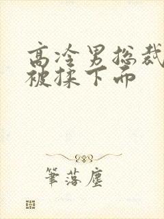 高冷男总裁憋尿被揉下面