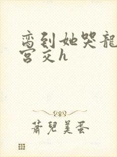 脔到她哭龙双根宫交h