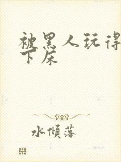 被黑人玩得不能下床