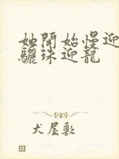 她开始慢迎迎合骊珠迎龙