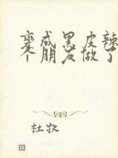 变成黑皮辣妹后个朋友做了无删