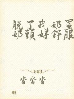 脱了我奶罩亲我奶头好舒服