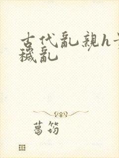 古代乱亲h贵女秽乱