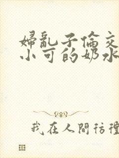 妇乱子伦交小说小可的奶水