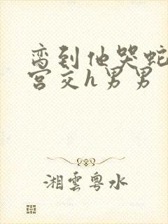 脔到他哭蛇双根宫交h男男