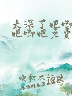 太深了吧唧吧唧吧唧吧免费