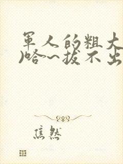 军人的粗大(h)哈~拔不出来