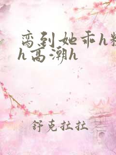 脔到她乖h粗话h高潮h