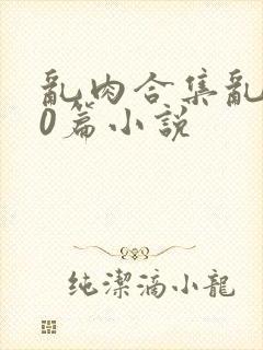 乱肉合集乱500篇小说