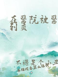 在医院被医生强到爽