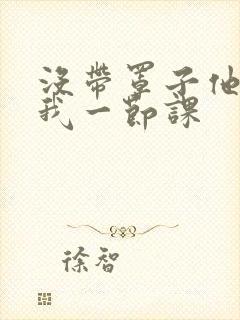 没带罩子他C了我一节课