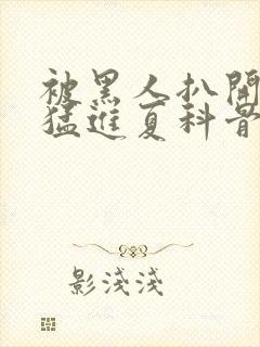 被黑人扒开双腿猛进夏科骨科