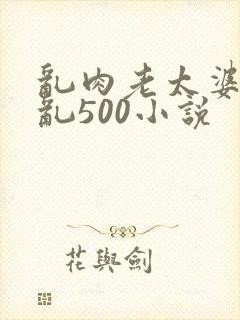 乱肉老太婆合集乱500小说