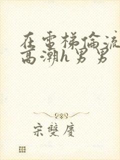 在电梯伦流澡到高潮h男男