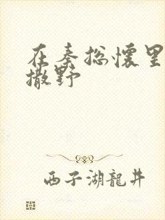 在秦总怀里肆意撒野