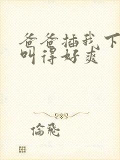 爸爸插我下面我叫得好爽