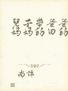 儿子带爸爸耕耘妈妈的田的说说