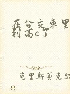 在公交车里c弄到高c了