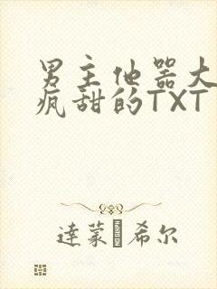 男主他器大活好疯甜的TXT