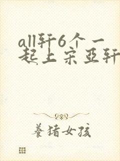 all轩6个一起上宋亚轩
