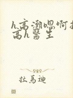 h高潮嗯啊抽搐高h医生