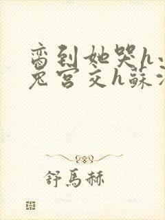 脔到她哭h小白兔宫交h苏沫