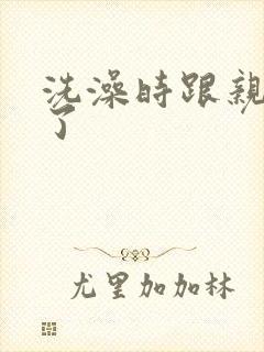 洗澡时跟亲女伦了