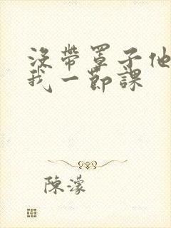 没带罩子他C了我一节课