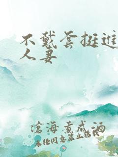 不戴套挺进朋友人妻