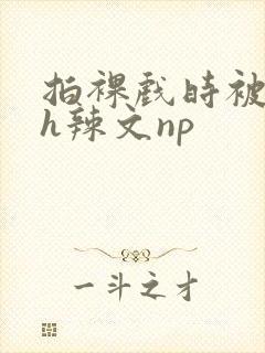 拍裸戏时被c了h辣文np