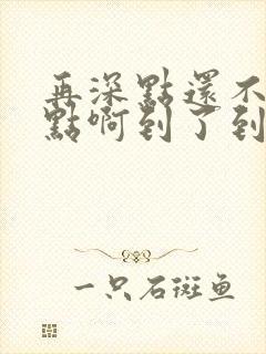 再深点还不够快点啊到了到了
