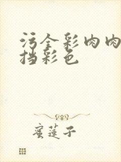 污全彩肉肉无遮挡彩色