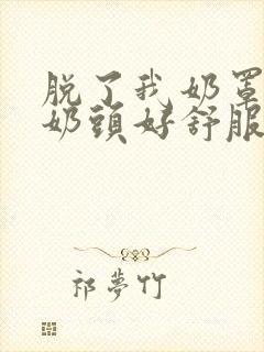 脱了我奶罩亲我奶头好舒服